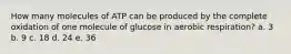 How many molecules of ATP can be produced by the complete oxidation of one molecule of glucose in aerobic respiration? a. 3 b. 9 c. 18 d. 24 e. 36