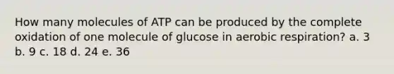 How many molecules of ATP can be produced by the complete oxidation of one molecule of glucose in <a href='https://www.questionai.com/knowledge/kyxGdbadrV-aerobic-respiration' class='anchor-knowledge'>aerobic respiration</a>? a. 3 b. 9 c. 18 d. 24 e. 36