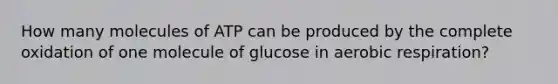 How many molecules of ATP can be produced by the complete oxidation of one molecule of glucose in aerobic respiration?