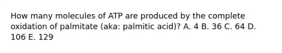 How many molecules of ATP are produced by the complete oxidation of palmitate (aka: palmitic acid)? A. 4 B. 36 C. 64 D. 106 E. 129