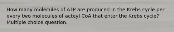 How many molecules of ATP are produced in the Krebs cycle per every two molecules of acteyl CoA that enter the Krebs cycle? Multiple choice question.