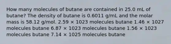 How many molecules of butane are contained in 25.0 mL of butane? The density of butane is 0.6011 g/mL and the molar mass is 58.12 g/mol. 2.59 × 1023 molecules butane 1.46 × 1027 molecules butane 6.87 × 1023 molecules butane 1.56 × 1023 molecules butane 7.14 × 1025 molecules butane