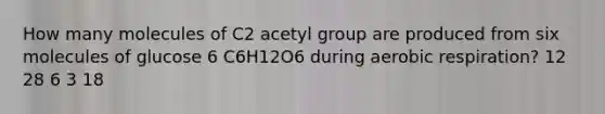 How many molecules of C2 acetyl group are produced from six molecules of glucose 6 C6H12O6 during aerobic respiration? 12 28 6 3 18