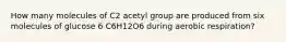 How many molecules of C2 acetyl group are produced from six molecules of glucose 6 C6H12O6 during aerobic respiration?