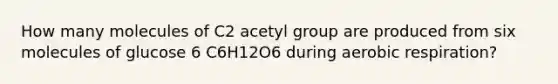 How many molecules of C2 acetyl group are produced from six molecules of glucose 6 C6H12O6 during aerobic respiration?