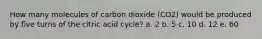 How many molecules of carbon dioxide (CO2) would be produced by five turns of the citric acid cycle? a. 2 b. 5 c. 10 d. 12 e. 60