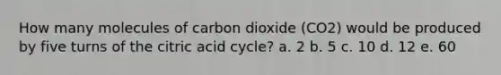 How many molecules of carbon dioxide (CO2) would be produced by five turns of the citric acid cycle? a. 2 b. 5 c. 10 d. 12 e. 60