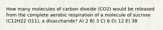 How many molecules of carbon dioxide (CO2) would be released from the complete aerobic respiration of a molecule of sucrose (C12H22 O11), a disaccharide? A) 2 B) 3 C) 6 D) 12 E) 38