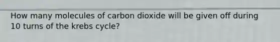 How many molecules of carbon dioxide will be given off during 10 turns of the krebs cycle?