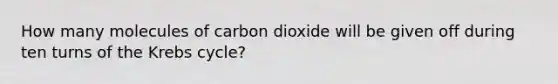 How many molecules of carbon dioxide will be given off during ten turns of the Krebs cycle?