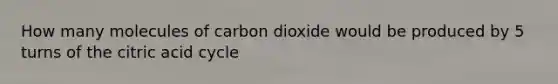 How many molecules of carbon dioxide would be produced by 5 turns of the citric acid cycle