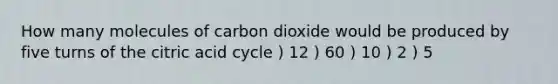 How many molecules of carbon dioxide would be produced by five turns of the citric acid cycle ) 12 ) 60 ) 10 ) 2 ) 5