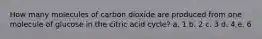 How many molecules of carbon dioxide are produced from one molecule of glucose in the citric acid cycle? a. 1 b. 2 c. 3 d. 4 e. 6