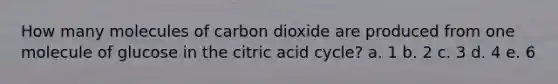 How many molecules of carbon dioxide are produced from one molecule of glucose in the citric acid cycle? a. 1 b. 2 c. 3 d. 4 e. 6