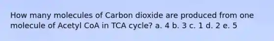 How many molecules of Carbon dioxide are produced from one molecule of Acetyl CoA in TCA cycle? a. 4 b. 3 c. 1 d. 2 e. 5