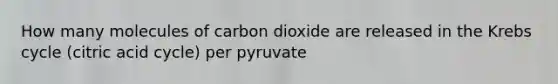 How many molecules of carbon dioxide are released in the Krebs cycle (citric acid cycle) per pyruvate