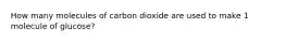 How many molecules of carbon dioxide are used to make 1 molecule of glucose?