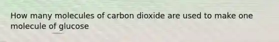 How many molecules of carbon dioxide are used to make one molecule of glucose