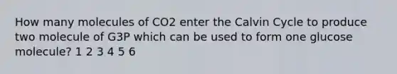 How many molecules of CO2 enter the Calvin Cycle to produce two molecule of G3P which can be used to form one glucose molecule? 1 2 3 4 5 6