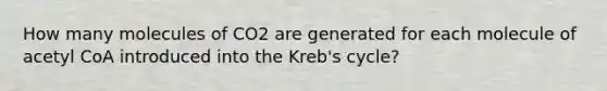 How many molecules of CO2 are generated for each molecule of acetyl CoA introduced into the Kreb's cycle?