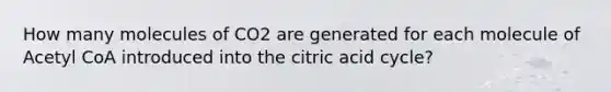 How many molecules of CO2 are generated for each molecule of Acetyl CoA introduced into the citric acid cycle?