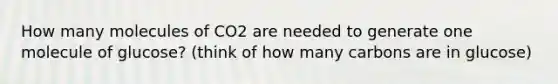 How many molecules of CO2 are needed to generate one molecule of glucose? (think of how many carbons are in glucose)