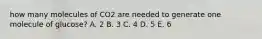 how many molecules of CO2 are needed to generate one molecule of glucose? A. 2 B. 3 C. 4 D. 5 E. 6