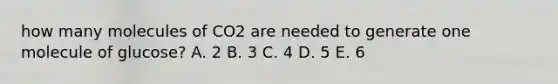 how many molecules of CO2 are needed to generate one molecule of glucose? A. 2 B. 3 C. 4 D. 5 E. 6