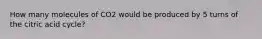 How many molecules of CO2 would be produced by 5 turns of the citric acid cycle?