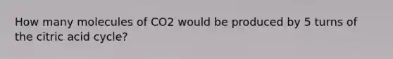 How many molecules of CO2 would be produced by 5 turns of the citric acid cycle?