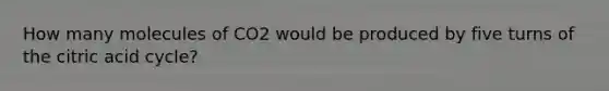 How many molecules of CO2 would be produced by five turns of the citric acid cycle?