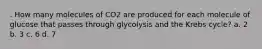 . How many molecules of CO2 are produced for each molecule of glucose that passes through glycolysis and the Krebs cycle? a. 2 b. 3 c. 6 d. 7