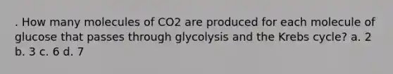 . How many molecules of CO2 are produced for each molecule of glucose that passes through glycolysis and the Krebs cycle? a. 2 b. 3 c. 6 d. 7