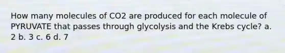 How many molecules of CO2 are produced for each molecule of PYRUVATE that passes through glycolysis and the Krebs cycle? a. 2 b. 3 c. 6 d. 7