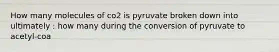 How many molecules of co2 is pyruvate broken down into ultimately : how many during the conversion of pyruvate to acetyl-coa