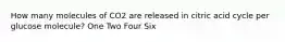 How many molecules of CO2 are released in citric acid cycle per glucose molecule? One Two Four Six