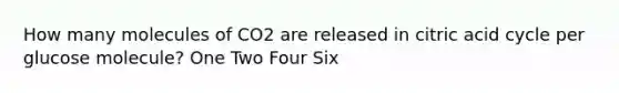 How many molecules of CO2 are released in citric acid cycle per glucose molecule? One Two Four Six