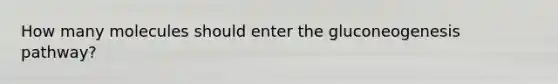 How many molecules should enter the gluconeogenesis pathway?