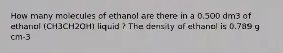 How many molecules of ethanol are there in a 0.500 dm3 of ethanol (CH3CH2OH) liquid ? The density of ethanol is 0.789 g cm-3