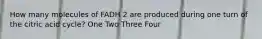 How many molecules of FADH 2 are produced during one turn of the citric acid cycle? One Two Three Four