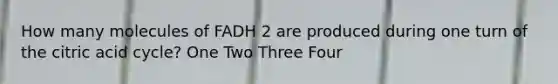 How many molecules of FADH 2 are produced during one turn of the citric acid cycle? One Two Three Four