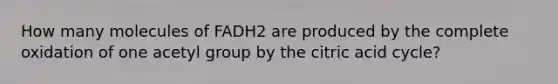 How many molecules of FADH2 are produced by the complete oxidation of one acetyl group by the citric acid cycle?