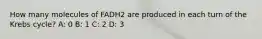 How many molecules of FADH2 are produced in each turn of the Krebs cycle? A: 0 B: 1 C: 2 D: 3