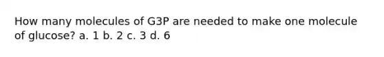 How many molecules of G3P are needed to make one molecule of glucose? a. 1 b. 2 c. 3 d. 6