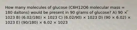 How many molecules of glucose (C6H12O6 molecular mass = 180 daltons) would be present in 90 grams of glucose? A) 90 × 1023 B) (6.02/180) × 1023 C) (6.02/90) × 1023 D) (90 × 6.02) × 1023 E) (90/180) × 6.02 × 1023