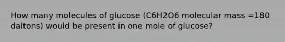 How many molecules of glucose (C6H2O6 molecular mass =180 daltons) would be present in one mole of glucose?