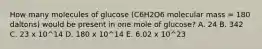 How many molecules of glucose (C6H2O6 molecular mass = 180 daltons) would be present in one mole of glucose? A. 24 B. 342 C. 23 x 10^14 D. 180 x 10^14 E. 6.02 x 10^23