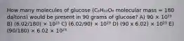 How many molecules of glucose (C₆H₁₂O₆ molecular mass = 180 daltons) would be present in 90 grams of glucose? A) 90 × 10²³ B) (6.02/180) × 10²³ C) (6.02/90) × 10²³ D) (90 x 6.02) × 10²³ E) (90/180) × 6.02 × 10²³