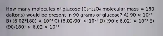 How many molecules of glucose (C₆H₁₂O₆ molecular mass = 180 daltons) would be present in 90 grams of glucose? A) 90 × 10²³ B) (6.02/180) × 10²³ C) (6.02/90) × 10²³ D) (90 x 6.02) × 10²³ E) (90/180) × 6.02 × 10²³