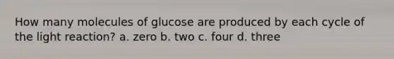 How many molecules of glucose are produced by each cycle of the light reaction? a. zero b. two c. four d. three